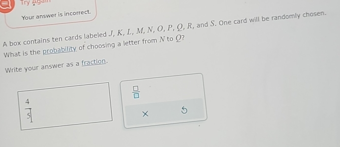 a Try Agai
Your answer is incorrect.
A box contains ten cards labeled J, K, L, M, N, O, P, Q, R, and S. One card will be randomly chosen.
What is the probability of choosing a letter from N to Ω?
Write your answer as a fraction.
 □ /□  
X