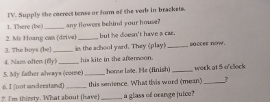 Supply the correct tense or form of the verb in brackets. 
1. There (be)_ any flowers behind your house? 
2. Mr Hoang can (drive) _but he doesn't have a car. 
3. The boys (be) _in the school yard. They (play) _soccer now. 
4. Nam often (fly) _his kite in the afternoon. 
5. My father always (come)_ home late. He (finish) _work at 5 o'clock 
6. I (not understand)_ this sentence. What this word (mean) _? 
7. I'm thirsty. What about (have) _a glass of orange juice?