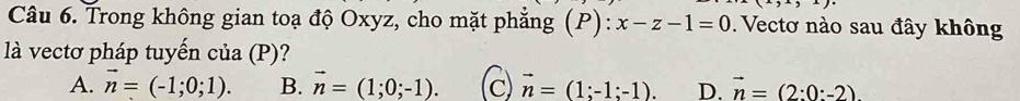 Trong không gian toạ độ Oxyz, cho mặt phẳng (P): x-z-1=0. Vectơ nào sau đây không
là vectơ pháp tuyến của (P)?
A. vector n=(-1;0;1). B. vector n=(1;0;-1). c) vector n=(1;-1;-1). D. vector n=(2:0:-2)