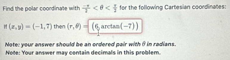 Find the polar coordinate with  (-π )/2  for the following Cartesian coordinates: 
If (x,y)=(-1,7) then (r,θ )=(6,arctan (-7))
Note: your answer should be an ordered pair with θ in radians. 
Note: Your answer may contain decimals in this problem.