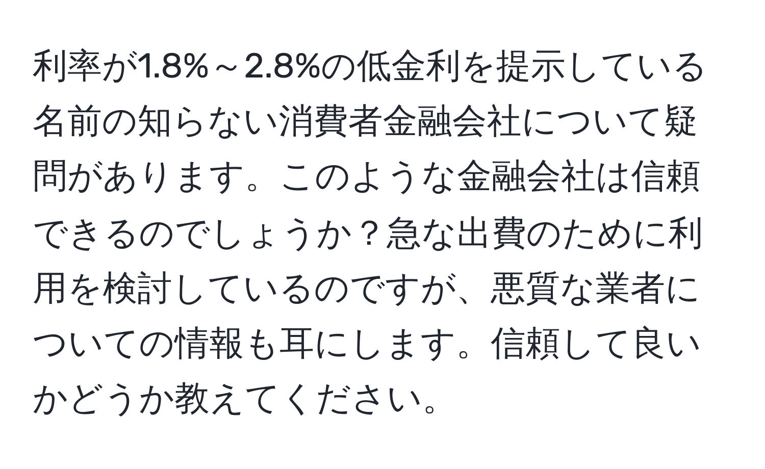 利率が1.8%～2.8%の低金利を提示している名前の知らない消費者金融会社について疑問があります。このような金融会社は信頼できるのでしょうか？急な出費のために利用を検討しているのですが、悪質な業者についての情報も耳にします。信頼して良いかどうか教えてください。