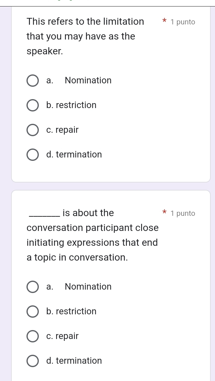 This refers to the limitation * 1 punto
that you may have as the
speaker.
a. Nomination
b. restriction
c. repair
d. termination
_is about the 1 punto
conversation participant close
initiating expressions that end
a topic in conversation.
a. Nomination
b. restriction
c. repair
d. termination