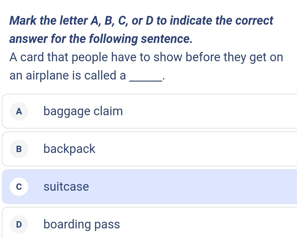 Mark the letter A, B, C, or D to indicate the correct
answer for the following sentence.
A card that people have to show before they get on
an airplane is called a_
.
A baggage claim
B backpack
C suitcase
D₹ boarding pass