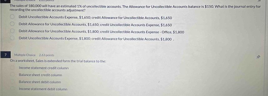 The sales of 180,000 will have an estimated 1% of uncollectible accounts. The Allowance for Uncollectible Accounts balance is $150. What is the journal entry for
recording the uncollectible accounts adjustment?
Debit Uncollectible Accounts Expense, $1,650; credit Allowance for Uncollectible Accounts, $1,650
Debit Allowance for Uncollectible Accounts, $1,650; credit Uncollectible Accounts Expense, $1,650
Debit Allowance for Uncollectible Accounts, $1,800; credit Uncollectible Accounts Expense - Office, $1,800
Debit Uncollectible Accounts Expense, $1,800; credit Allowance for Uncollectible Accounts, $1,800.
7 Multiple Choice 2.63 points
On a worksheet, Sales is extended form the trial balance to the:
Income statement credit column
Balance sheet credit column
Balance sheet debit column
Income statement debit column