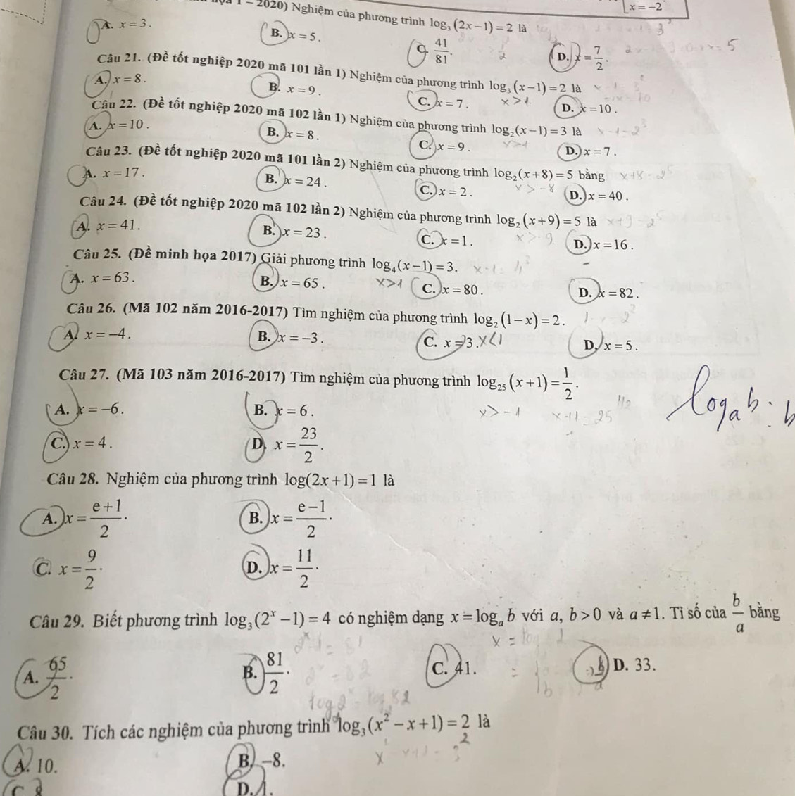 x=-2
Nội 1  -  2020) Nghiệm của phương trình log _3(2x-1)=21a
A. x=3.
B. x=5.
q  41/81 .
D.
A. x=8. x= 7/2 .
Câu 21. (Đề tốt nghiệp 2020 mã 101 lần 1) Nghiệm của phương trình log _3(x-1)=2 là
B. x=9.
C. x=7.
D. x=10.
Câu 22. (Đề tốt nghiệp 2020 mã 102 lần 1) Nghiệm của phương trình log _2(x-1)=3 là
A. x=10.
B. x=8.
C. x=9.
D. x=7.
Câu 23. (Đề tốt nghiệp 2020 mã 101 lần 2) Nghiệm của phương trình
A. x=17. log _2(x+8)=5 bằng
B. x=24.
c. x=2.
D. x=40.
Câu 24. (Đề tốt nghiệp 2020 mã 102 lần 2) Nghiệm của phương trình log _2(x+9)=5 là
A. x=41.
B. x=23.
C. x=1. D. x=16.
Câu 25. (Đề minh họa 2017) Giải phương trình log _4(x-1)=3.
A. x=63.
B. x=65.
C. x=80.
D. x=82.
Câu 26. (Mã 102 năm 2016-2017) Tìm nghiệm của phương trình log _2(1-x)=2.
A. x=-4. B. x=-3.
C. x=□ D, x=5.
Câu 27. (Mã 103 năm 2016-2017) Tìm nghiệm của phương trình log _25(x+1)= 1/2 .
A. x=-6. B. x=6.
C x=4.
D x= 23/2 .
Câu 28. Nghiệm của phương trình log (2x+1)=1 là
A. )x= (e+1)/2 · x= (e-1)/2 ·
B.
C. x= 9/2 · )x= 11/2 ·
D.
Câu 29. Biết phương trình log _3(2^x-1)=4 có nghiệm dạng x=log _ab với a, b>0 và a!= 1. Tỉ số của  b/a  bằng
B. C. 41. D. 33.
A.  65/2 · ) 81/2 ·
Câu 30. Tích các nghiệm của phương trình log _3(x^2-x+1)=2 là
A. 10. B. -8.
D. /.