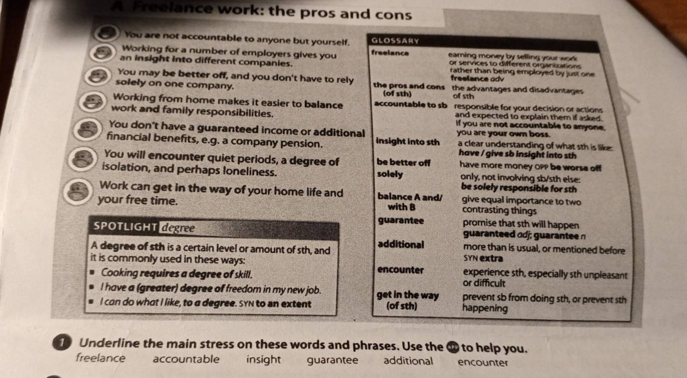 A Freelance work: the pros and cons
You are not accountable to anyone but yourself. GLOSSARY
Working for a number of employers gives you freelance earning money by selling your work 
or services to different organizations
an insight into different companies. rather than being employed by just one 
You may be better off, and you don't have to rely the pros and cons freelance adv
solely on one company. (of sth) of sth
the advantages and disadvantages 
Working from home makes it easier to balance accountable to sb responsible for your decision or actions
work and family responsibilities. and expected to explain them if asked.
If you are not accountable to anyone,
You don't have a guaranteed income or additional you are your own boss.
financial benefits, e.g. a company pension. insight into sth a clear understanding of what sth is like.
have / give sb insight into sth
You will encounter quiet periods, a degree of be better off have more money OPP be worse off
isolation, and perhaps loneliness. solely only, not involving sb/sth else:
be solely responsible for sth
Work can get in the way of your home life and balance A and/ give equal importance to two
your free time. with B contrasting things
guarantee promise that sth will happen
SPOTLIGHT degree guaranteed odj; guaranteen
A degree of sth is a certain level or amount of sth, and additional more than is usual, or mentioned before
SYN extra
it is commonly used in these ways: experience sth, especially sth unpleasant
Cooking requires a degree of skill.
encounter
or difficult
I have a (greater) degree of freedom in my new job. get in the way prevent sb from doing sth, or prevent sth
I can do what I like, to a degree. SyN to an extent (of sth) happening
1 Underline the main stress on these words and phrases. Use the ⑰ to help you .
freelance accountable insight guarantee additional encounter