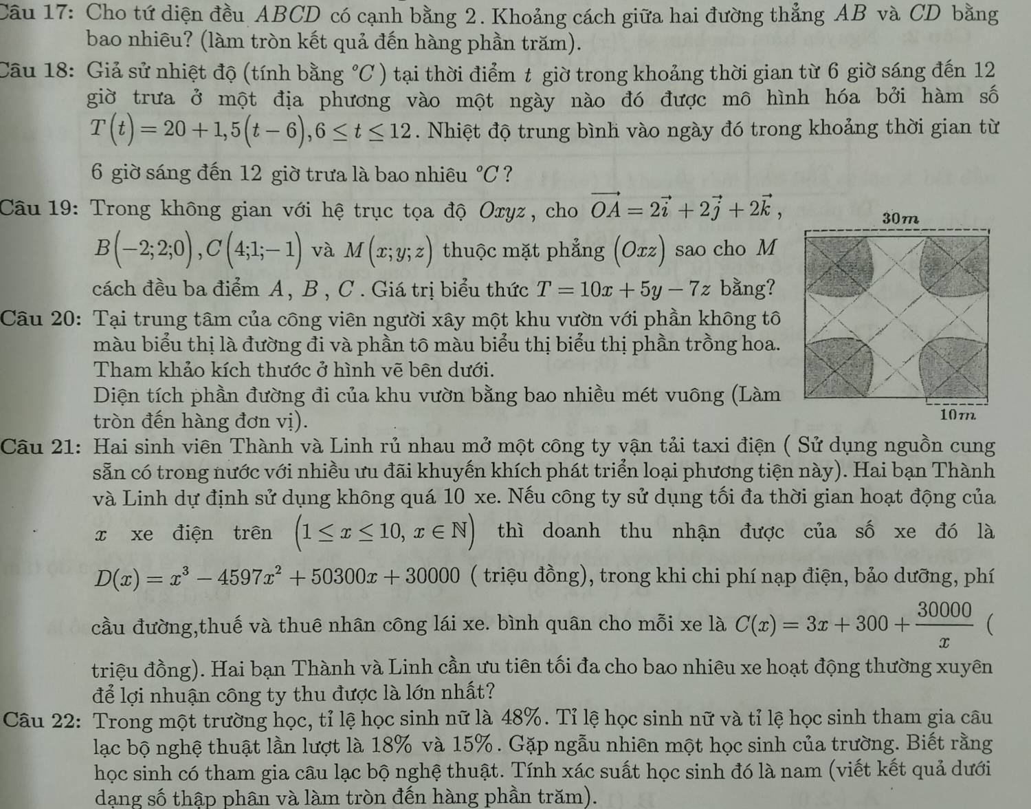 Cho tứ diện đều ABCD có cạnh bằng 2. Khoảng cách giữa hai đường thẳng AB và CD bằng
bao nhiêu? (làm tròn kết quả đến hàng phần trăm).
Câu 18: Giả sử nhiệt độ (tính bằng°C ) tại thời điểm t giờ trong khoảng thời gian từ 6 giờ sáng đến 12
giờ trưa ở một địa phương vào một ngày nào đó được mô hình hóa bởi hàm số
T(t)=20+1,5(t-6),6≤ t≤ 12. Nhiệt độ trung bình vào ngày đó trong khoảng thời gian từ
6 giờ sáng đến 12 giờ trưa là bao nhiêu°C ?
Câu 19: Trong không gian với hệ trục tọa độ Oxyz, cho vector OA=2vector i+2vector j+2vector k,
B(-2;2;0),C(4;1;-1) và M(x;y;z) thuộc mặt phẳng (Orz) sao cho M
cách đều ba điểm A, B , C . Giá trị biểu thức T=10x+5y-7z bằng?
Câu 20: Tại trung tâm của công viên người xây một khu vườn với phần không tô
màu biểu thị là đường đi và phần tō màu biểu thị biểu thị phần trồng hoa.
Tham khảo kích thước ở hình vẽ bên dưới.
Diện tích phần đường đi của khu vườn bằng bao nhiều mét vuông (Làm
tròn đến hàng đơn vị).
Câu 21: Hai sinh viên Thành và Linh rủ nhau mở một công ty vận tải taxi điện ( Sử dụng nguồn cung
sẵn có trong nước với nhiều ưu đãi khuyến khích phát triển loại phương tiện này). Hai bạn Thành
và Linh dự định sử dụng không quá 10 xe. Nếu công ty sử dụng tối đa thời gian hoạt động của
x xe điện trên (1≤ x≤ 10,x∈ N) thì doanh thu nhận được của số xe đó là
D(x)=x^3-4597x^2+50300x+30000 ( triệu đồng), trong khi chi phí nạp điện, bảo dưỡng, phí
cầu đường,thuế và thuê nhân công lái xe. bình quân cho mỗi xe là C(x)=3x+300+ 30000/x  (
triệu đồng). Hai bạn Thành và Linh cần ưu tiên tối đa cho bao nhiêu xe hoạt động thường xuyên
để lợi nhuận công ty thu được là lớn nhất?
Câu 22: Trong một trường học, tỉ lệ học sinh nữ là 48%. Tỉ lệ học sinh nữ và tỉ lệ học sinh tham gia câu
lạc bộ nghệ thuật lần lượt là 18% và 15%. Gặp ngẫu nhiên một học sinh của trường. Biết rằng
học sinh có tham gia câu lạc bộ nghệ thuật. Tính xác suất học sinh đó là nam (viết kết quả dưới
dạng số thập phân và làm tròn đến hàng phần trăm).