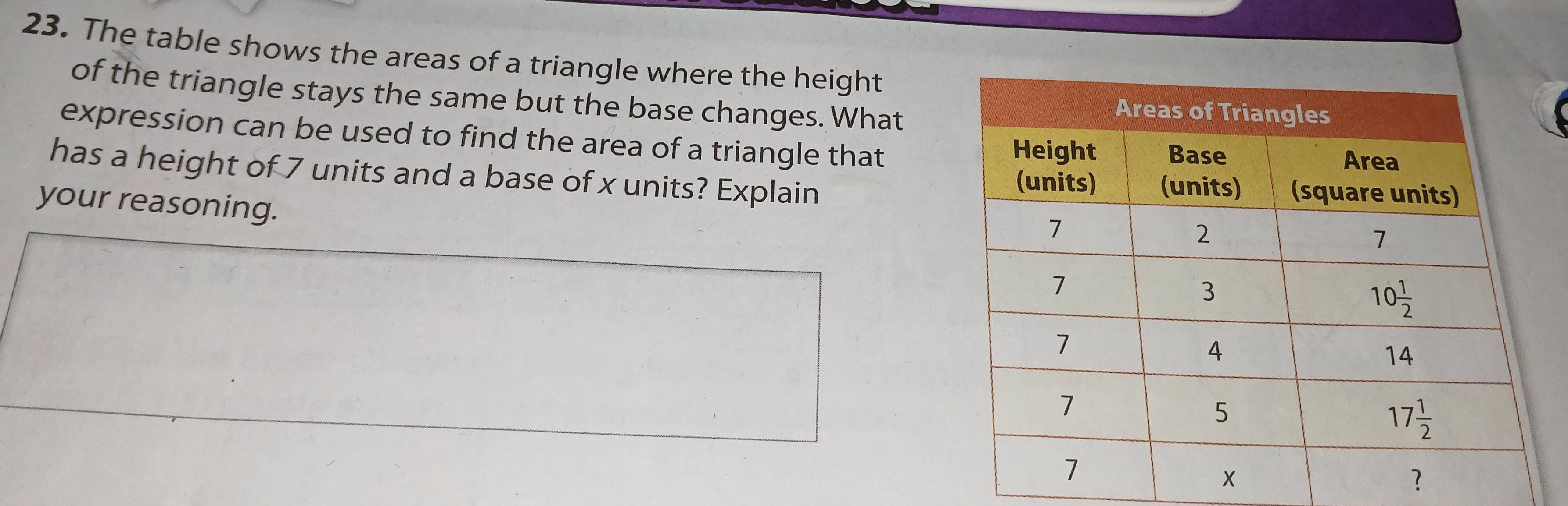 The table shows the areas of a triangle where the height
of the triangle stays the same but the base changes. What
expression can be used to find the area of a triangle that
has a height of 7 units and a base of x units? Explain
your reasoning.