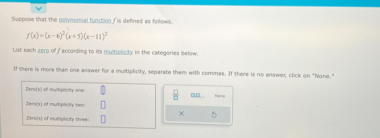 Suppose that the polynomial function is defined as follows.
f(x)=(x-6)^2(x+5)(x-11)^2
List each zero of faccording to its multiplicity in the categories below. 
If there is more than one answer for a multiplicity, separate them with commas. If there is no answer, click on "None." 
 □ /□   □□ None 
×
