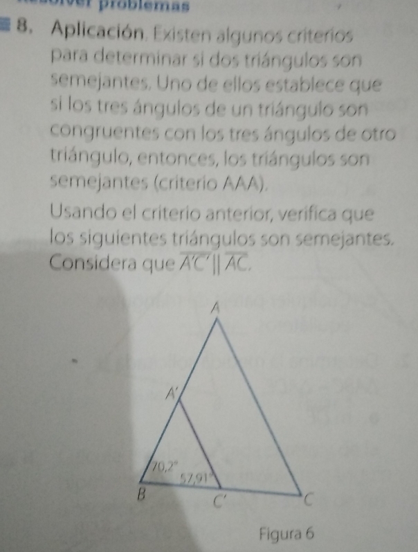 ver problemas
8. Aplicación. Existen algunos criterios
para determinar si dos triángulos son
semejantes. Uno de ellos establece que
si los tres ángulos de un triángulo son
congruentes con los tres ángulos de otro
triángulo, entonces, los triángulos son
semejantes (criterio AAA).
Usando el criterio anterior, verífica que
los siguientes triángulos son semejantes.
Considera que overline A'C'parallel overline AC.
Figura 6