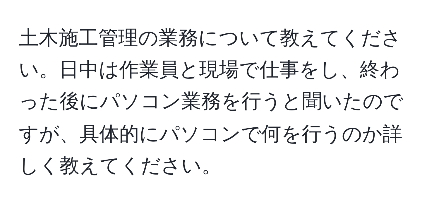 土木施工管理の業務について教えてください。日中は作業員と現場で仕事をし、終わった後にパソコン業務を行うと聞いたのですが、具体的にパソコンで何を行うのか詳しく教えてください。