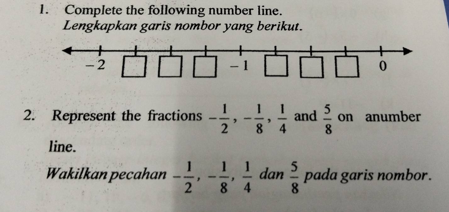 Complete the following number line. 
Lengkapkan garis nombor yang berikut.
-2
-1
0
2. Represent the fractions - 1/2 , - 1/8 ,  1/4  and  5/8  on anumber 
line. 
Wakilkan pecahan - 1/2 , - 1/8 ,  1/4  dan  5/8  pada garis nombor.