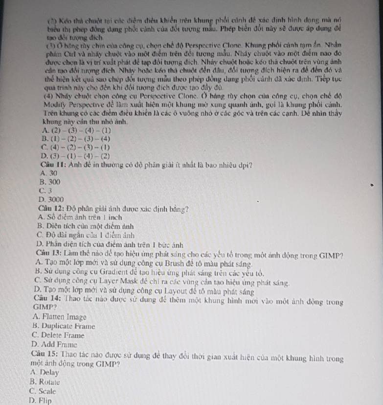 (2) Kếo thả chuột tại các điểm điều khiển trên khung phối cảnh đề xác định hình đạng mà nó
biểu thị phép đồng dạng phối cảnh của đổi tượng mẫu. Phép biển đổi này sẽ được áp dung đề
tạo đổi tượng địch
(3) Ở hãng tùy chịn của công cụ, chọn chế độ Perspective Clone. Khung phối cảnh tạm ẩn. Nhân
phim Ctrl và nhấy chuột vào một điểm trên đổi tượng mẫu. Nháy chuột vào một điểm nao đó
được chơn là vị trí xuất phát để tạp đổi tượng địch. Nhảy chuột hoặc kếo thả chuột trên vùng ảnh
cần tạo đổi tượng đích Nhảy hoặc kếo thà chuột đến đâu, đối tượng đích hiện ra để đến đó và
thể hiện kết quả sao chép đối tượng mẫu theo phép đồng dạng phối cảnh đã xác định. Tiếp tục
qua trình này cho đến khi đổi tượng đích được tạo đầy đủ.
(4) Nhấy chuột chọn công cụ Perspective Clone. Ở báng tùy chọn của công cụ, chọn chế độ
Modify Perspective để làm xuất hiện một khung mờ xung quanh ảnh, gọi là khung phối cánh.
Trên khung có các điểm điều khiển là các ô vuỡng nhỏ ở các góc và trên các cạnh. Dể nhìn thầy
khung này cân thu nhó ảnh.
A. (2)-(3)-(4)-(1)
B. (1)-(2)-(3)-(4)
C. (4)-(2)-(3)-(1)
D. (3)-(1)-(4)-(2)
Câu 11: Anh đê in thường có độ phân giải ít nhất là bao nhiêu dpi?
A. 30
B. 300
C. 3
D. 3000
Câu 12: Độ phân giải ảnh được xác định bằng?
A. Số điễm ảnh trên 1 inch
B. Diện tích của một diễm ảnh
C. Độ dài ngắn của 1 điểm ảnh
D. Phần diện tích của điểm ảnh trên 1 bức ảnh
Cầu 13: Làm thể nào để tạo hiệu ứng phát sáng cho các yếu tổ trong một ảnh động trong GIMP?
A. Tạo một lớp mới và sử dụng công cụ Brush để tô màu phát sáng
B. Sử dụng công cụ Gradient để tạo hiệu ứng phát sáng trên các yểu tổ.
C. Sử dụng công cụ Layer Mask đê chỉ ra các vùng cần tạo hiệu ứng phát sáng.
D. Tạo một lớp mới và sử dụng công cụ Layout để tô màu phát sáng
Câu 14: Thao tác nào được sử dung để thêm một khung hình mới vào một ảnh động trong
GIMP?
A. Flatten Image
B. Duplicate Frame
C. Delete Frame
D. Add Frame
Cầu 15: Thao tác nào được sử dụng để thay đổi thời gian xuất hiện của một khung hình trong
một ảnh động trong GIMP?
A. Delay
B. Rotate
C. Scale
D. Flip