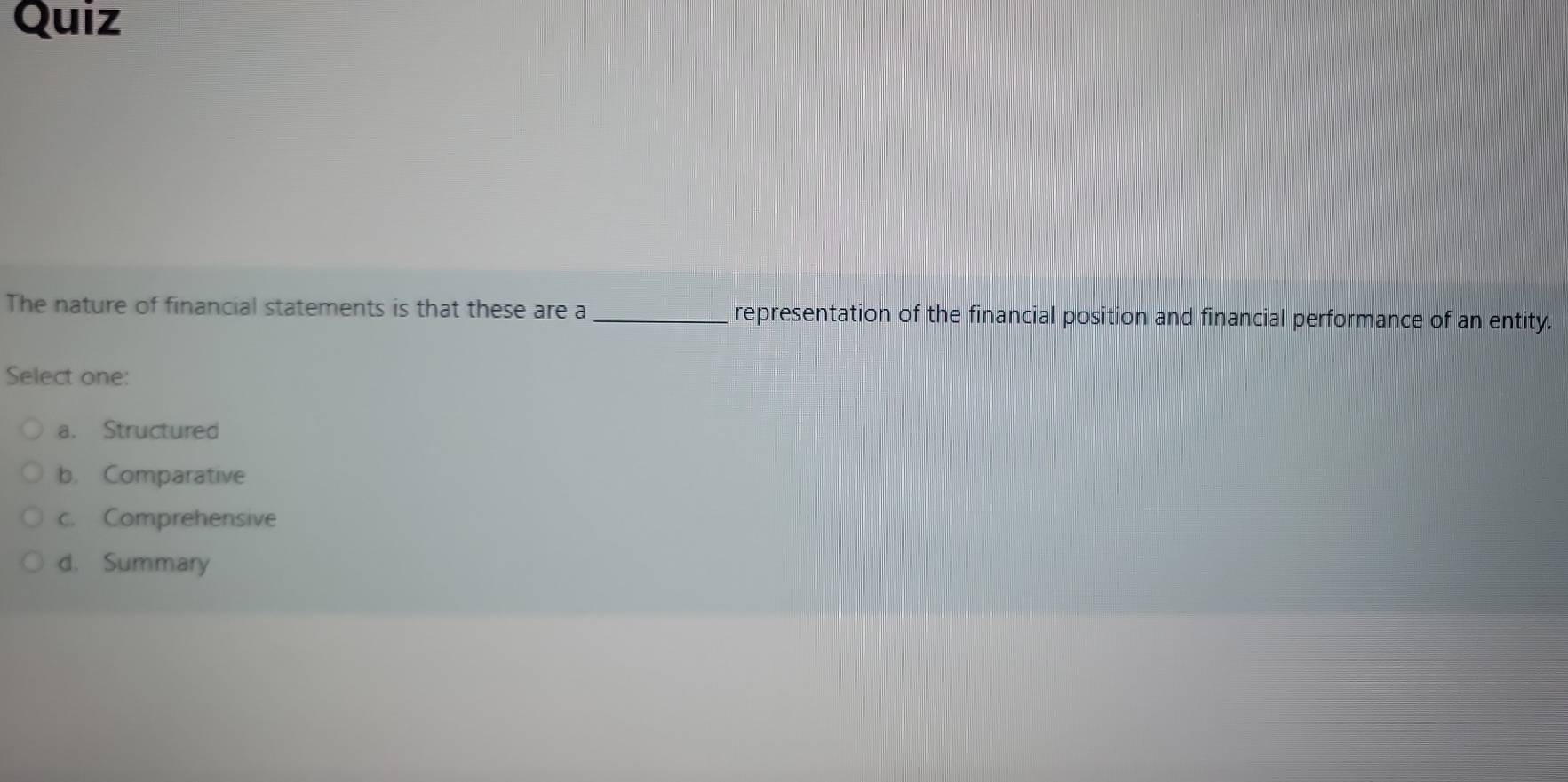 Quiz
The nature of financial statements is that these are a _representation of the financial position and financial performance of an entity.
Select one:
a. Structured
b. Comparative
c. Comprehensive
d. Summary