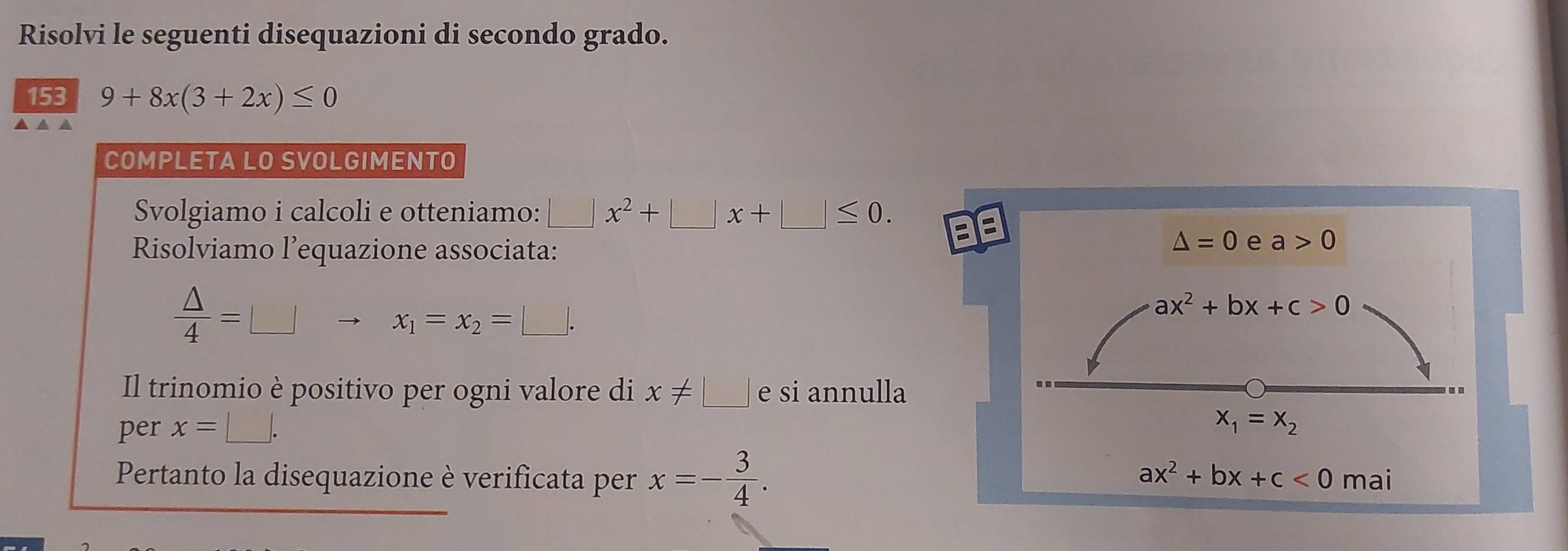 Risolvi le seguenti disequazioni di secondo grado. 
153 9+8x(3+2x)≤ 0
▲ ▲ ▲ 
COMPLETA LO SVOLGIMENTO 
Svolgiamo i calcoli e otteniamo: □ x^2+□ x+□ ≤ 0. 
E 
Risolviamo l’equazione associata:
△ =0 e a>0
 △ /4 =□
x_1=x_2=□.
ax^2+bx+c>0
Il trinomio è positivo per ogni valore di x!= □ e si annulla 
per x=□.
x_1=x_2
ax^2+bx+c<0</tex> 
Pertanto la disequazione è verificata per x=- 3/4 . mai