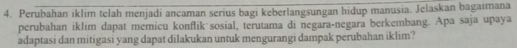 Perubahan iklim telah menjadi ancaman serius bagi keberlangsungan hidup manusia. Jelaskan bagaimana 
perubahan iklim dapat memicu konflik sosial, terutama di negara-negara berkembang. Apa saja upaya 
adaptasi dan mitigasi yang dapat dilakukan untuk mengurangi dampak perubahan iklim?