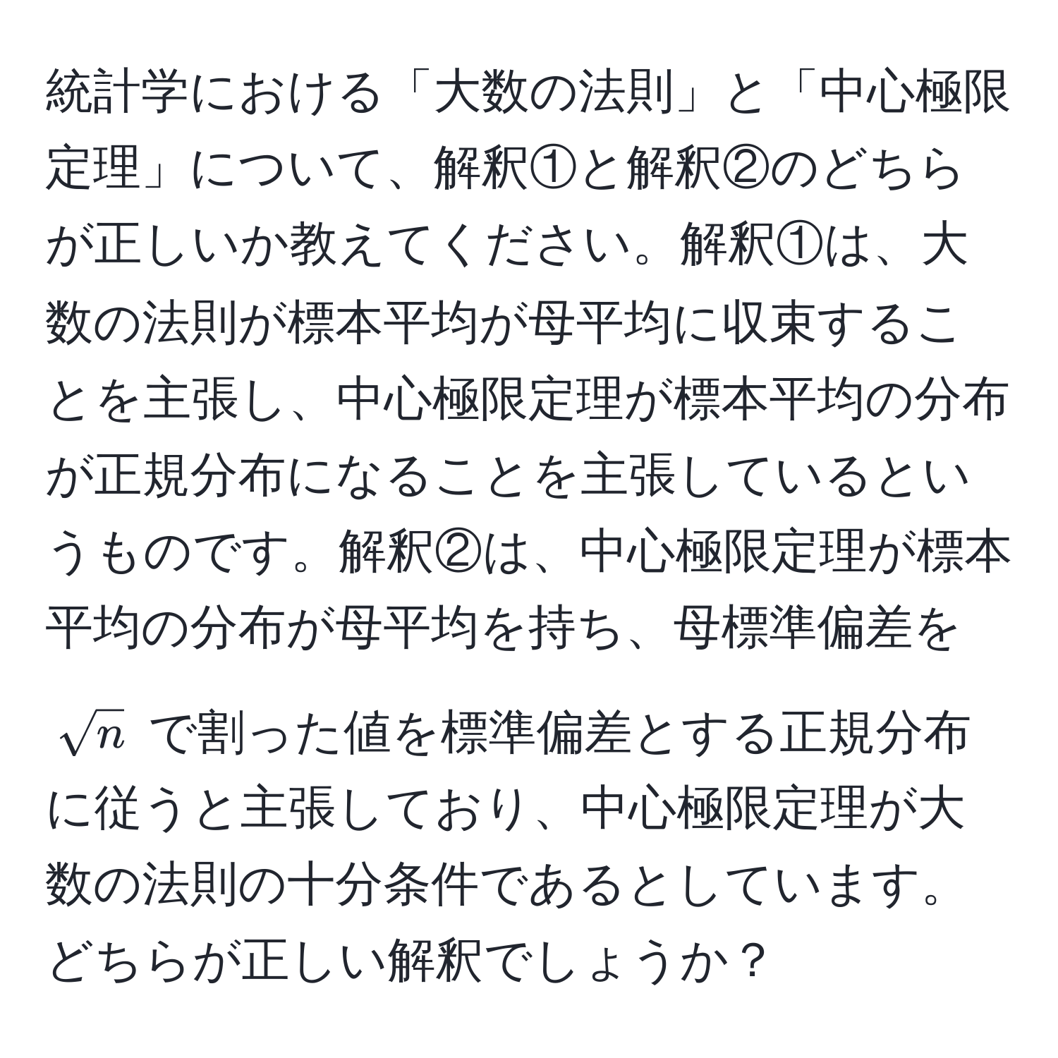 統計学における「大数の法則」と「中心極限定理」について、解釈①と解釈②のどちらが正しいか教えてください。解釈①は、大数の法則が標本平均が母平均に収束することを主張し、中心極限定理が標本平均の分布が正規分布になることを主張しているというものです。解釈②は、中心極限定理が標本平均の分布が母平均を持ち、母標準偏差を $sqrt(n)$ で割った値を標準偏差とする正規分布に従うと主張しており、中心極限定理が大数の法則の十分条件であるとしています。どちらが正しい解釈でしょうか？