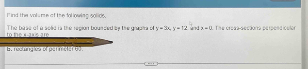 Find the volume of the following solids. 
The base of a solid is the region bounded by the graphs of y=3x, y=12 , and x=0. The cross-sections perpendicular 
to the x-axis are 
b. rectangles of perimeter 60.