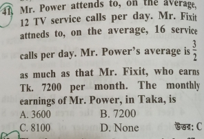 4A Mr. Power attends to, on the average,
12 TV service calls per day. Mr. Fixit
attneds to, on the average, 16 service
calls per day. Mr. Power’s average is  3/2 
as much as that Mr. Fixit, who earns
Tk. 7200 per month. The monthly
earnings of Mr. Power, in Taka, is
A. 3600 B. 7200
C. 8100 D. None ऊख: C