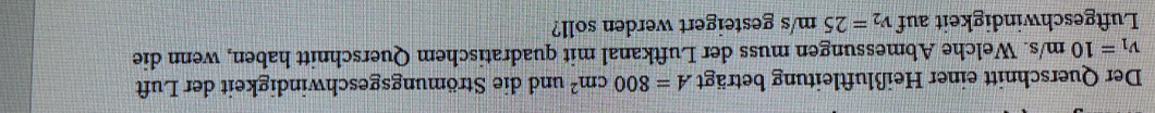 Der Querschnitt einer Heißluftleitung beträgt A=800cm^2 und die Strömungsgeschwindigkeit der Luft
v_1=10m/s 3. Welche Abmessungen muss der Luftkanal mit quadratischem Querschnitt haben, wenn die 
Luftgeschwindigkeit auf v_2=25m/s gesteigert werden soll?
