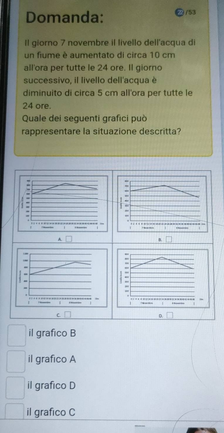 Domanda:
/53
Il giorno 7 novembre il livello dell'acqua di
un fiume è aumentato di circa 10 cm
all'ora per tutte le 24 ore. Il giorno
successivo, il livello dell'acqua è
diminuito di circa 5 cm all'ora per tutte le
24 ore.
Quale dei seguenti grafıci può
rappresentare la situazione descritta?
50
0
n

1 1 Navamärs 1 T No mbre E Noventrs
A.
B.
100
m
; Nz
、
1
C.
il grafico B
il grafico A
il grafico D
il grafico C