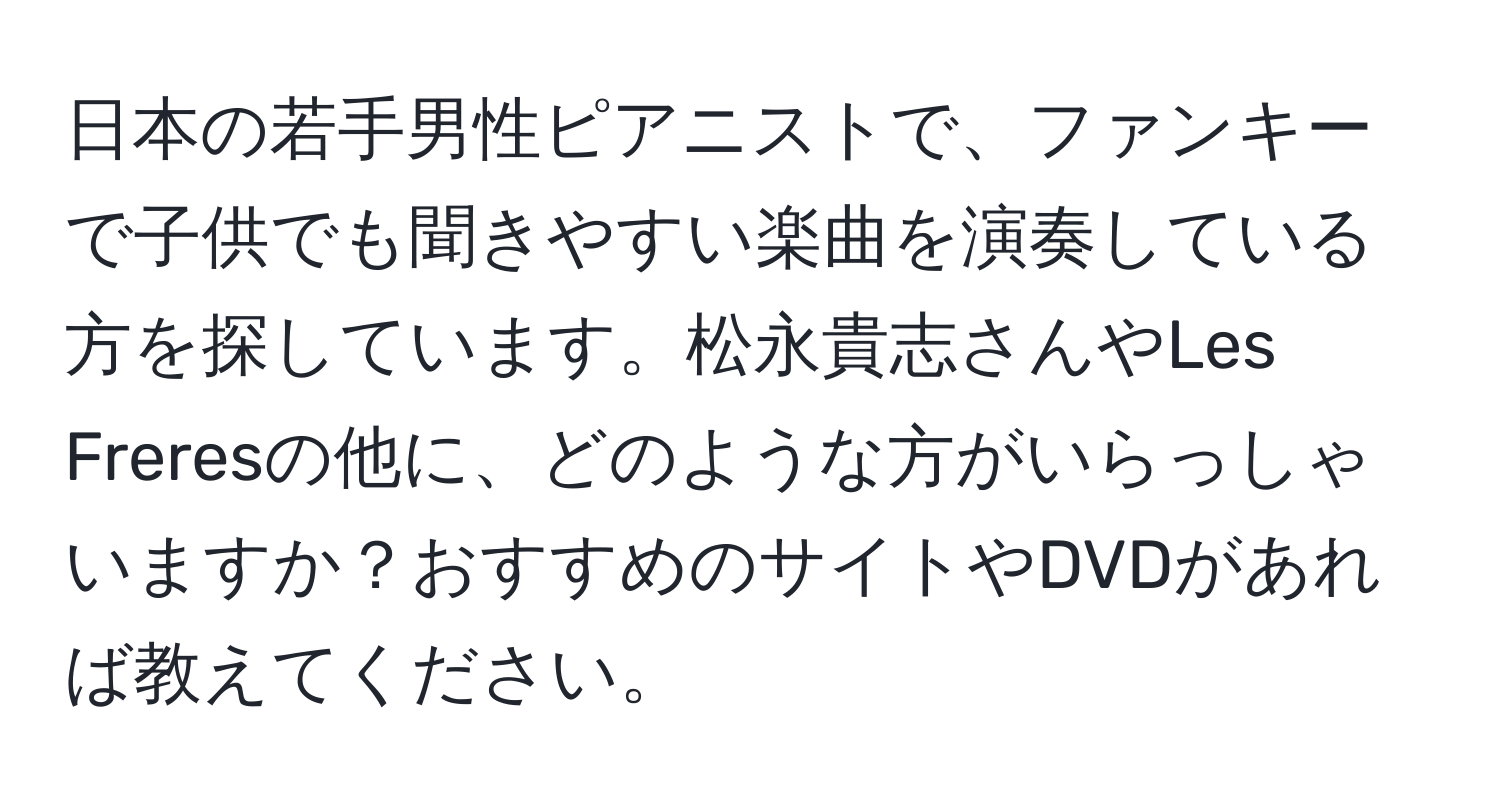 日本の若手男性ピアニストで、ファンキーで子供でも聞きやすい楽曲を演奏している方を探しています。松永貴志さんやLes Freresの他に、どのような方がいらっしゃいますか？おすすめのサイトやDVDがあれば教えてください。