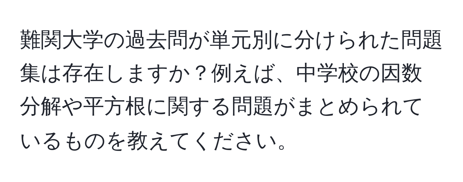 難関大学の過去問が単元別に分けられた問題集は存在しますか？例えば、中学校の因数分解や平方根に関する問題がまとめられているものを教えてください。