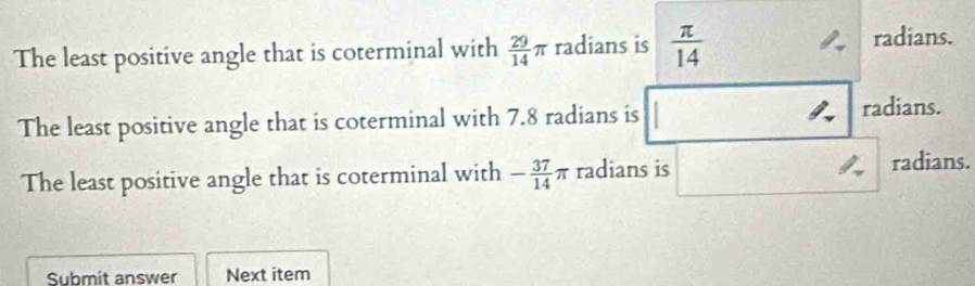 The least positive angle that is coterminal with  29/14 π radians is  π /14  radians. 
The least positive angle that is coterminal with 7.8 radians is radians. 
The least positive angle that is coterminal with - 37/14 π radians is radians. 
Submit answer Next item