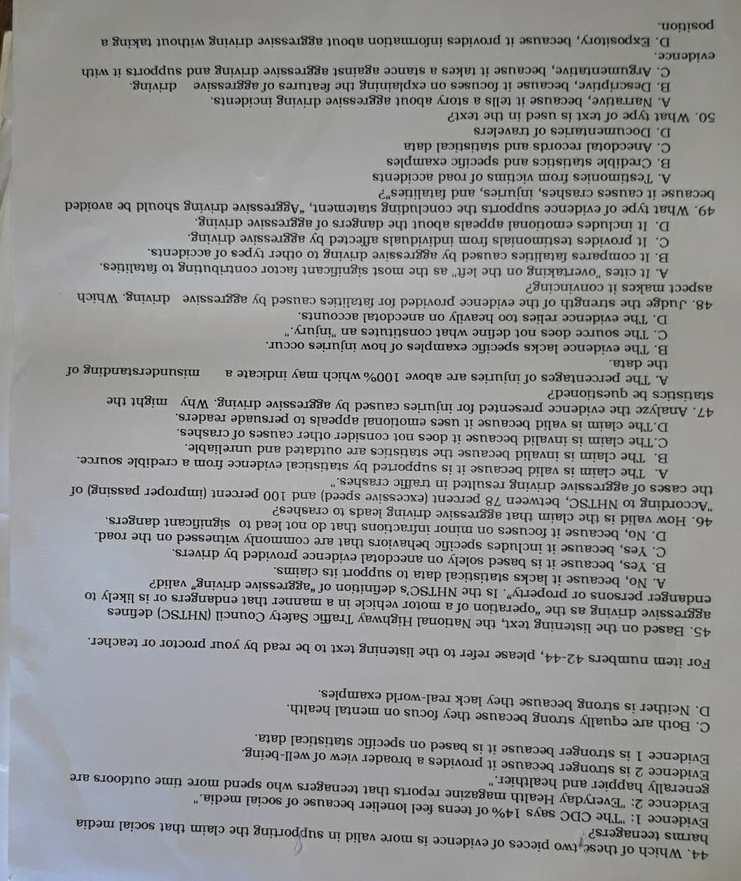 Which of these two pieces of evidence is more valid in supporting the claim that social media
harms teenagers?
Evidence 1: "The CDC says 14% of teens feel lonelier because of social media.'
Evidence 2: "Everyday Health magazine reports that teenagers who spend more time outdoors are
generally happier and healthier."
Evidence 2 is stronger because it provides a broader view of well-being.
Evidence 1 is stronger because it is based on specific statistical data.
C. Both are equally strong because they focus on mental health.
D. Neither is strong because they lack real-world examples.
For item numbers 42-44, please refer to the listening text to be read by your proctor or teacher.
45. Based on the listening text, the National Highway Traffic Safety Council (NHTSC) defines
aggressive driving as the “operation of a motor vehicle in a manner that endangers or is likely to
endanger persons or property”. Is the NHTSC’s definition of “aggressive driving” valid?
A. No, because it lacks statistical data to support its claims.
B. Yes, because it is based solely on anecdotal evidence provided by drivers.
C. Yes, because it includes specific behaviors that are commonly witnessed on the road.
D. No, because it focuses on minor infractions that do not lead to significant dangers.
46. How valid is the claim that aggressive driving leads to crashes?
'According to NHTSC, between 78 percent (excessive speed) and 100 percent (improper passing) of
the cases of aggressive driving resulted in traffic crashes."
A. The claim is valid because it is supported by statistical evidence from a credible source.
B. The claim is invalid because the statistics are outdated and unreliable.
C.The claim is invalid because it does not consider other causes of crashes.
D.The claim is valid because it uses emotional appeals to persuade readers.
47. Analyze the evidence presented for injuries caused by aggressive driving. Why might the
statistics be questioned?
A. The percentages of injuries are above 100% which may indicate a misunderstanding of
the data.
B. The evidence lacks specific examples of how injuries occur.
C. The source does not define what constitutes an "injury."
D. The evidence relies too heavily on anecdotal accounts.
48. Judge the strength of the evidence provided for fatalities caused by aggressive driving. Which
aspect makes it convincing?
A. It cites ''overtaking on the left'' as the most significant factor contributing to fatalities.
B. It compares fatalities caused by aggressive driving to other types of accidents.
C. It provides testimonials from individuals affected by aggressive driving.
D. It includes emotional appeals about the dangers of aggressive driving.
49. What type of evidence supports the concluding statement, “Aggressive driving should be avoided
because it causes crashes, injuries, and fatalities”?
A. Testimonies from victims of road accidents
B. Credible statistics and specific examples
C. Anecdotal records and statistical data
D. Documentaries of travelers
50. What type of text is used in the text?
A. Narrative, because it tells a story about aggressive driving incidents.
B. Descriptive, because it focuses on explaining the features of aggressive driving.
C. Argumentative, because it takes a stance against aggressive driving and supports it with
evidence.
D. Expository, because it provides information about aggressive driving without taking a
position.