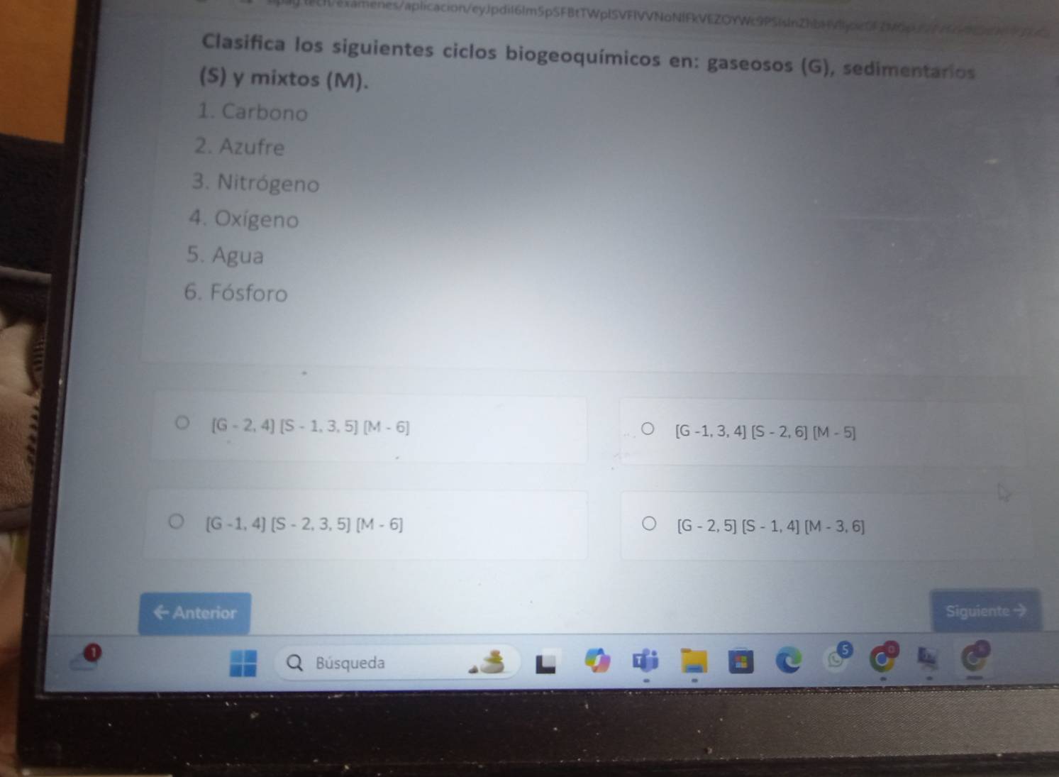 h/examenes/aplicacion/eyJpdil6lm5pSFBtTWplSVFIVVNoNIFkVEZOYWc9PSislnZhbHVjpe552M6631 15480613 
Clasifica los siguientes ciclos biogeoquímicos en: gaseosos (G), sedimentarios 
(S) y mixtos (M). 
1. Carbono 
2. Azufre 
3. Nitrógeno 
4. Oxígeno 
5. Agua 
6. Fósforo
(G-2,4)(S-1,3,5)(M-6)
[G-1,3,4][S-2,6][M-5]
(G-1,4)(S-2,3,5)[M-6]
[G-2,5][S-1,4][M-3,6]
← Anterior Siguiente 
a Búsqueda