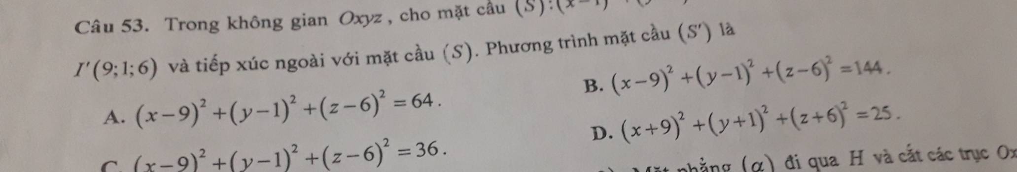 Trong không gian Oxyz, cho mặt cầu (S): (x-1)
I'(9;1;6) và tiếp xúc ngoài với mặt cầu (S). Phương trình mặt cầu (S') là
B. (x-9)^2+(y-1)^2+(z-6)^2=144.
A. (x-9)^2+(y-1)^2+(z-6)^2=64.
D. (x+9)^2+(y+1)^2+(z+6)^2=25.
C (x-9)^2+(y-1)^2+(z-6)^2=36. 
nhẳng (α) đi qua H và cắt các trục Ox