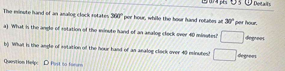 ◇ 5 3 Details 
The minute hand of an analog clock rotates 360° per hour, while the hour hand rotates at 30° per hour. 
a) What is the angle of rotation of the minute hand of an analog clock over 40 minutes? □ degrees
b) What is the angle of rotation of the hour hand of an analog clock over 40 minutes? □ degrees
Question Help: D Post to forum