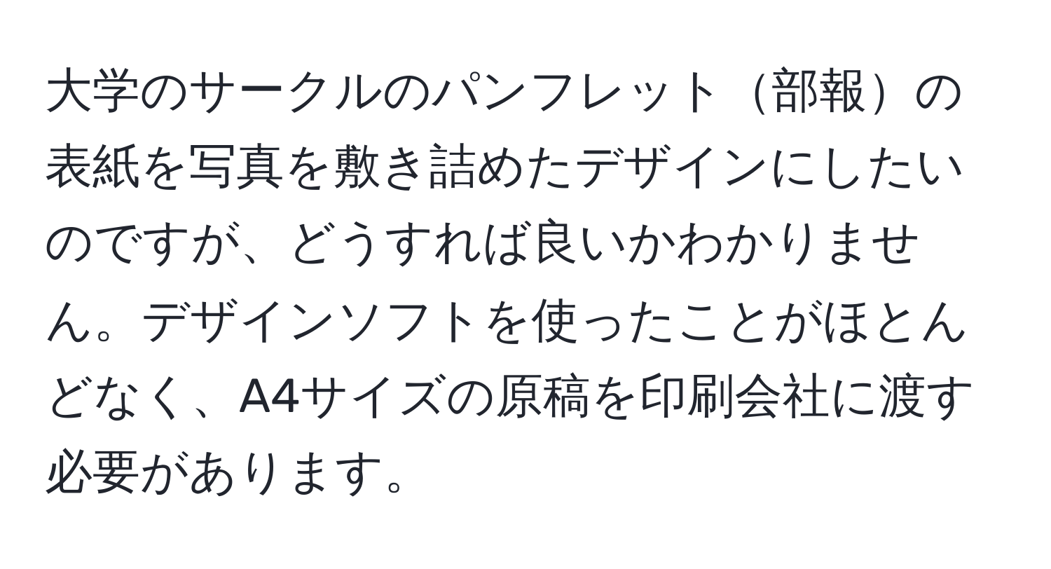 大学のサークルのパンフレット部報の表紙を写真を敷き詰めたデザインにしたいのですが、どうすれば良いかわかりません。デザインソフトを使ったことがほとんどなく、A4サイズの原稿を印刷会社に渡す必要があります。