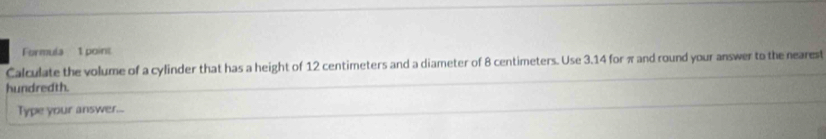 Formula 1 point 
Calculate the volume of a cylinder that has a height of 12 centimeters and a diameter of 8 centimeters. Use 3.14 for π and round your answer to the nearest 
hundredth. 
Type your answer...