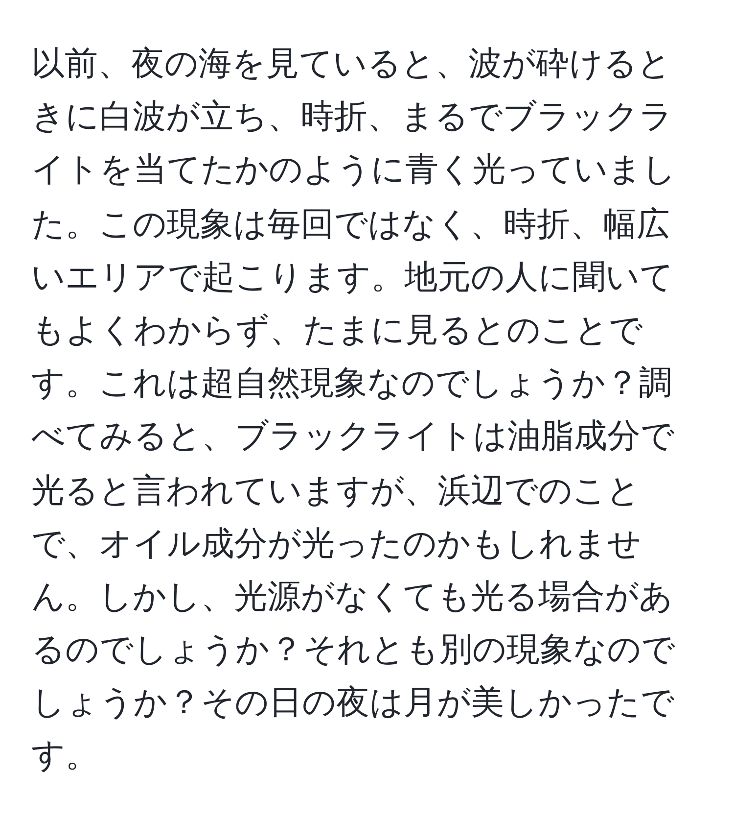 以前、夜の海を見ていると、波が砕けるときに白波が立ち、時折、まるでブラックライトを当てたかのように青く光っていました。この現象は毎回ではなく、時折、幅広いエリアで起こります。地元の人に聞いてもよくわからず、たまに見るとのことです。これは超自然現象なのでしょうか？調べてみると、ブラックライトは油脂成分で光ると言われていますが、浜辺でのことで、オイル成分が光ったのかもしれません。しかし、光源がなくても光る場合があるのでしょうか？それとも別の現象なのでしょうか？その日の夜は月が美しかったです。