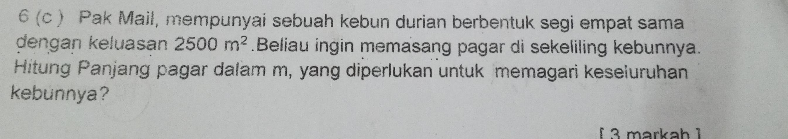 6 (c ) Pak Mail, mempunyai sebuah kebun durian berbentuk segi empat sama 
dengan keluasan 2500m^2.Beliau ingin memasang pagar di sekeliling kebunnya. 
Hitung Panjang pagar dalam m, yang diperlukan untuk memagari keseluruhan 
kebunnya? 
I 3 markah ¹