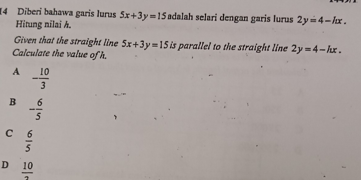 Diberi bahawa garis lurus 5x+3y=15 adalah selari dengan garis lurus 2y=4-kx. 
Hitung nilai h.
Given that the straight line 5x+3y=15 is parallel to the straight line 2y=4-hx. 
Calculate the value of h.
A - 10/3 
B - 6/5 
C  6/5 
D  10/3 