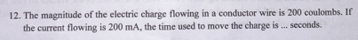 The magnitude of the electric charge flowing in a conductor wire is 200 coulombs. If 
the current flowing is 200 mA, the time used to move the charge is ... seconds.