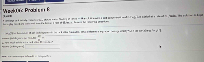 Previous Problem 
Week06: Problem 8 
(1 point) 
A very large tank initially contains 100L of pure water. Starting at time t=0 a solution with a salt concentration of 0.7kg/L is added at a rate of 6L/min. The solution is kept 
thoroughly mixed and is drained from the tank at a rate of 4L/min. Answer the following questions. 
1. Le y(t) be the amount of salt (in killograms) in the tank after & minutes. What differential equation does y satisfy? Use the variable y for y(t). 
Answer (in kilograms per minute):  dy/dt =□ □ 
2. How much salt is in the tank after 30 minutes? 
Answer (in kilograms): □ 
Note: You can earn partial credit on this problem.