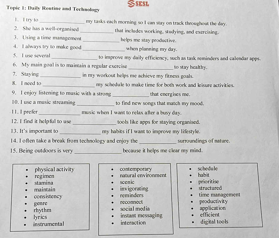 SESL
Topic 1: Daily Routine and Technology
1. I try to_ my tasks each morning so I can stay on track throughout the day.
2. She has a well-organised _that includes working, studying, and exercising.
3. Using a time management _helps me stay productive.
4. I always try to make good_ when planning my day.
5. I use several _to improve my daily efficiency, such as task reminders and calendar apps.
6. My main goal is to maintain a regular exercise_ to stay healthy.
7. Staying _in my workout helps me achieve my fitness goals.
8. I need to_ my schedule to make time for both work and leisure activities.
9. I enjoy listening to music with a strong _that energises me.
10. I use a music streaming_ to find new songs that match my mood.
11. I prefer _music when I want to relax after a busy day.
12. I find it helpful to use_ tools like apps for staying organised.
13. It’s important to _my habits if I want to improve my lifestyle.
14. I often take a break from technology and enjoy the _surroundings of nature.
15. Being outdoors is very _because it helps me clear my mind.
physical activity contemporary schedule
regimen natural environment habit
stamina scenic prioritise
maintain invigorating structured
consistency reminders time management
genre reconnect productivity
rhythm social media application
lyrics instant messaging efficient
instrumental interaction digital tools