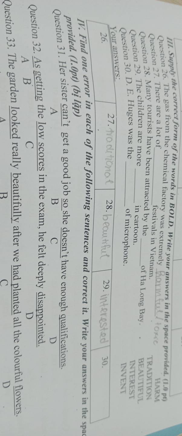 Supply the correct form of the words in BOLD. Write your answers in the space provided. (1.0 pt)
Question 26. The gas from the chemical factory was extremely
Question 27. There are a lot of_ _HARM
festivals in Vietnam. TRADITION
Question 28. Many tourists have been attracted by the _of Ha Long Bay. BEAUTIFUL
Question 29. The children are more_
in cartoon.
Question 30. D. E. Huges was the_
INTEREST
of microphone.
INVENT
IV. Find one ences and correct it. Write your answers in the spac
provided. (1.0pt) (bị lặp)
Question 31. Her sister can’t get a good job so she doesn’t have enough qualifications.
A
B C
D
Question 32. As getting the low scores in the exam, he felt deeply disappointed.
A B
C
D
Question 33. The garden looked really beautifully after we had planted all the colourful flowers.
B
C
D