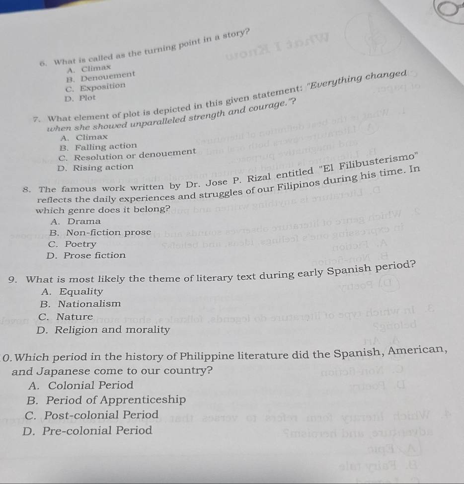What is called as the turning point in a story?
A. Climax
B. Denouement
C. Exposition
7. What element of plot is depicted in this given statement: "Everything changed
D. Plot
when she showed unparalleled strength and courage."?
A. Climax
B. Falling action
C. Resolution or denouement
D. Rising action
8. The famous work written by Dr. Jose P. Rizal entitled 'El Filibusterismo'
reflects the daily experiences and struggles of our Filipinos during his time. In
which genre does it belong?
A. Drama
B. Non-fiction prose
C. Poetry
D. Prose fiction
9. What is most likely the theme of literary text during early Spanish period?
A. Equality
B. Nationalism
C. Nature
D. Religion and morality
0. Which period in the history of Philippine literature did the Spanish, American,
and Japanese come to our country?
A. Colonial Period
B. Period of Apprenticeship
C. Post-colonial Period
D. Pre-colonial Period