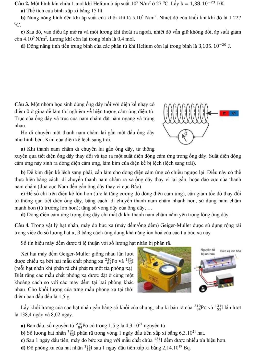 Một bình kín chứa 1 mol khí Helium ở áp suất 10^5N/m^2 Ở 27°C. Lấy k=1,38.10^(-23)J/K.
a) Thể tích của bình xấp xỉ bằng 15 lít.
b) Nung nóng bình đến khi áp suất của khối khí là 5.10^5N/m^2. Nhiệt độ của khối khí khi đó là 1 227^0C.
c) Sau đó, van điều áp mở ra và một lượng khí thoát ra ngoài, nhiệt độ vẫn giữ không đổi, áp suất giảm
còn 4.10^5N/m^2. Lượng khí còn lại trong bình là 0,4 mol.
d) Động năng tịnh tiến trung bình của các phân tử khí Helium còn lại trong bình là 3,105.10^(-20)J.
Câu 3. Một nhóm học sinh dùng ống dây nối với điện kế nhạy có
điểm 0 ở giữa để làm thí nghiệm về hiện tượng cảm ứng điện từ.
Trục của ống dây và trục của nam châm đặt nằm ngang và trùng
nhau.
Họ di chuyển một thanh nam châm lại gần một đầu ống dây
như hình bên. Kim của điện kế lệch sang trái.
a) Khi thanh nam châm di chuyển lại gần ống dây, từ thông
xuyên qua tiết diện ống dây thay đổi và tạo ra một suất điện động cảm ứng trong ống dây. Suất điện động
cảm ứng này sinh ra dòng điện cảm ứng, làm kim của điện kế bị lệch (lệch sang trái).
b) Để kim điện kể lệch sang phải, cần làm cho dòng điện cảm ứng có chiều ngược lại. Điều này có thể
thực hiện bằng cách: di chuyển thanh nam châm ra xa ống dây thay vì lại gần, hoặc đảo cực của thanh
nam châm (đưa cực Nam đến gần ống dây thay vì cực Bắc).
c) Để số chỉ trên điện kế lớn hơn (tức là tăng cường độ dòng điện cảm ứng), cần giảm tốc độ thay đổi
từ thông qua tiết diện ống dây, bằng cách: di chuyển thanh nam châm nhanh hơn; sử dụng nam châm
mạnh hơn (từ trường lớn hơn); tăng số vòng dây của ống dây;
d) Dòng điện cảm ứng trong ống dây chỉ mất đi khi thanh nam châm nằm yên trong lòng ống dây.
Câu 4. Trong vật lý hạt nhân, máy đo bức xạ (máy đếm/ống đếm) Geiger-Muller được sử dụng rộng rãi
trong việc đo số lượng hạt α, β bằng cách ứng dụng khả năng ion hoá của các tia bức xạ này.
Số tín hiệu máy đếm được tỉ lệ thuận với số lượng hạt nhân bị phân rã.
Nguyên tử
Xét hai máy đếm Geiger-Muller giống nhau lần lượt bị ion hòa Bức xạ ion hóa
được chiếu xạ bởi hai mẫu chất phóng xạ ²ảPo và ¹I
(mỗi hạt nhân khi phân rã chỉ phát ra một tia phóng xạ).
Biết rằng các mẫu chất phóng xạ được đặt ở cùng một
khoảng cách so với các máy đếm tại hai phòng khác
nhau. Cho khối lượng của từng mẫu phóng xạ tại thời
điểm ban đầu đều là 1,5 g.
Lấy khối lượng của các hạt nhân gần bằng số khối của chúng; chu kì bán rã của ²ảPo và ^131_53I lần lượt
là 138,4 ngày và 8,02 ngày.
a) Ban đầu, số nguyên tử beginarrayr 210 84endarray Po có trong 1,5 g là 4,3.10^(21) nguyên tử.
b) Số lượng hạt nhân^(131)_53I phân rã trong vòng 1 ngày đầu tiên xấp xỉ bằng 6,3.10^(21)hat.
c) Sau 1 ngày đầu tiên, máy đo bức xạ ứng với mẫu chất chứa^(131)_(53)^1I đếm được nhiều tín hiệu hơn.
d) Độ phóng xạ của hạt nhân^(131)_53I sau 1 ngày đầu tiên xấp xỉ bằng 2,14.10^(19)Bq.