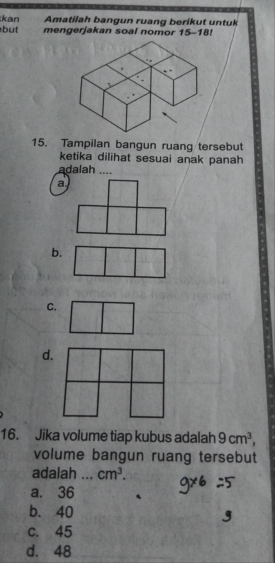 kan Amatilah bangun ruang berikut untuk
but mengerjakan soal nomor 15-18!
15. Tampilan bangun ruang tersebut
ketika dilihat sesuai anak panah 
adalah ....
a.
b.
C.
d.
16. Jika volume tiap kubus adalah 9cm^3, 
volume bangun ruang tersebut
adalah _ cm^3.
a. 36
b. 40
c. 45
d. 48