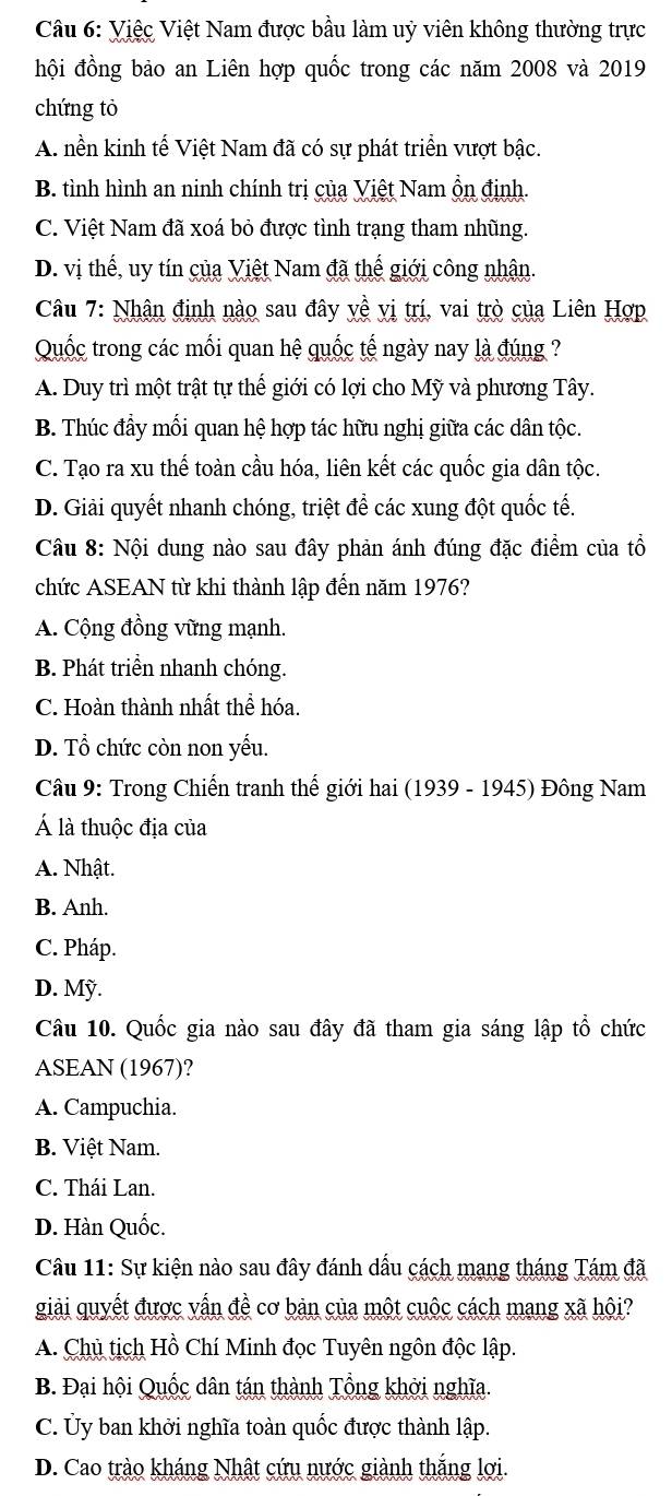 Việc Việt Nam được bầu làm uỷ viên không thường trực
hội đồng bảo an Liên hợp quốc trong các năm 2008 và 2019
chứng tỏ
A. nền kinh tế Việt Nam đã có sự phát triển vượt bậc.
B. tình hình an ninh chính trị của Việt Nam ổn định.
C. Việt Nam đã xoá bỏ được tình trạng tham nhũng.
D. vị thế, uy tín của Việt Nam đã thế giới công nhân.
Câu 7: Nhân định nào sau đây yề vị trí, vai trò của Liên Hợp
Quốc trong các mối quan hệ quốc tế ngày nay là đúng ?
A. Duy trì một trật tự thể giới có lợi cho Mỹ và phương Tây.
B. Thúc đầy mối quan hệ hợp tác hữu nghị giữa các dân tộc.
C. Tạo ra xu thế toàn cầu hóa, liên kết các quốc gia dân tộc.
D. Giải quyết nhanh chóng, triệt để các xung đột quốc tế.
Câu 8: Nội dung nào sau đây phản ánh đúng đặc điểm của tổ
chức ASEAN từ khi thành lập đến năm 1976?
A. Cộng đồng vững mạnh.
B. Phát triền nhanh chóng.
C. Hoàn thành nhất thể hóa.
D. Tổ chức còn non yếu.
Câu 9: Trong Chiến tranh thế giới hai (1939 - 1945) Đông Nam
Á là thuộc địa của
A. Nhật.
B. Anh.
C. Pháp.
D. Mỹ.
Câu 10. Quốc gia nào sau đây đã tham gia sáng lập tổ chức
ASEAN (1967)?
A. Campuchia.
B. Việt Nam.
C. Thái Lan.
D. Hàn Quốc.
Câu 11: Sự kiện nào sau đây đánh dầu cách mạng tháng Tám đã
giải quyết được vấn đề cơ bản của một cuộc cách mang xã hội?
A. Chủ tịch Hồ Chí Minh đọc Tuyên ngôn độc lập.
B. Đại hội Quốc dân tán thành Tổng khởi nghĩa.
C. Ủy ban khởi nghĩa toàn quốc được thành lập.
D. Cao trào kháng Nhật cứu nước giành thắng lợi.