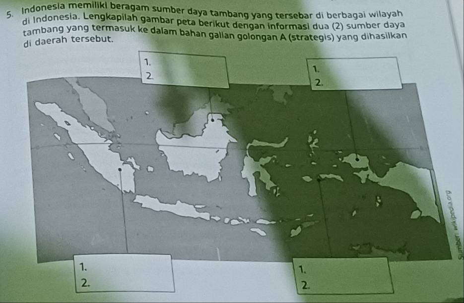 Indonesia memiliki beragam sumber daya tambang yang tersebar di berbagai wilayah 
di Indonesia. Lengkapilah gambar peta berikut dengan informasi dua (2) sumber daya 
tambang yang termasuk ke dalam bahan gallan golongan A (strategis) yang dihasilkan 
di daerah tersebut. 
B 
2. 
2.