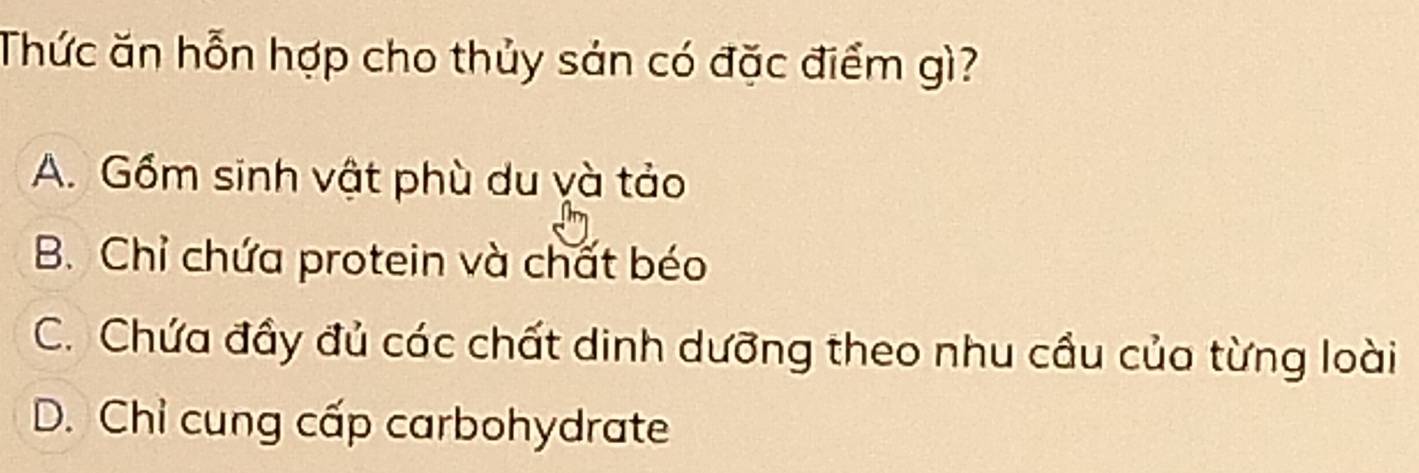 Thức ăn hỗn hợp cho thủy sản có đặc điểm gì?
A. Gồm sinh vật phù du yà tảo
B. Chỉ chứa protein và chất béo
C. Chứa đầy đủ các chất dinh dưỡng theo nhu cầu củo từng loài
D. Chỉ cung cấp carbohydrate