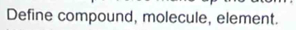 Define compound, molecule, element.