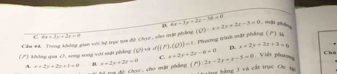 D. 6x+3y+2z-36=0 , mặt phảng
Cầu 44. Trong không gian với hhat xi  trục tọa độ Oxyz , cho mặt phẳng (Ω) : x+2y+2z-3=0
C. 6x+3y+2z=0
D. x+2y+2z+3=0
(P) không qua O, song song với mặt phẳng (Q) và d((P),(Q))=1. Phương trình mặt phắng (P) là
Chủ
A. x+2y+2z+1=0 B. x+2y+2z=0 C. x+2y+2z-6=0 2x-2y+z-5=0 Viết phương
1, sqrt(3) oa độ Oxyz, cho mặt phẳng (P):
bảng bằng 3 và cắt trục Ox tại