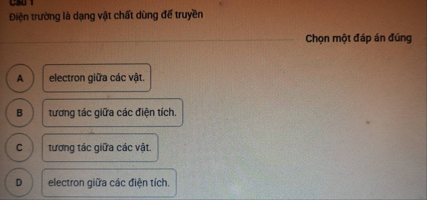 Cau 1
Điện trường là dạng vật chất dùng đế truyền
Chọn một đáp án đúng
A electron giữa các vật.
B tương tác giữa các điện tích.
C tương tác giữa các vật.
D electron giữa các điện tích.